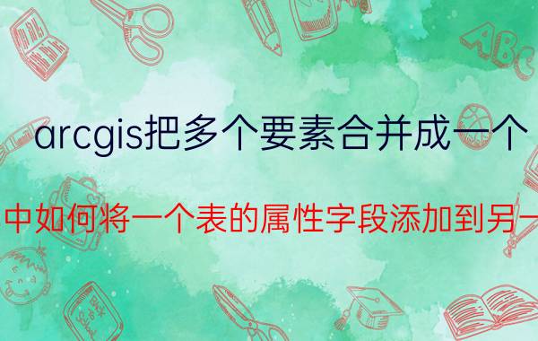 arcgis把多个要素合并成一个 ARCGIS中如何将一个表的属性字段添加到另一个表中？